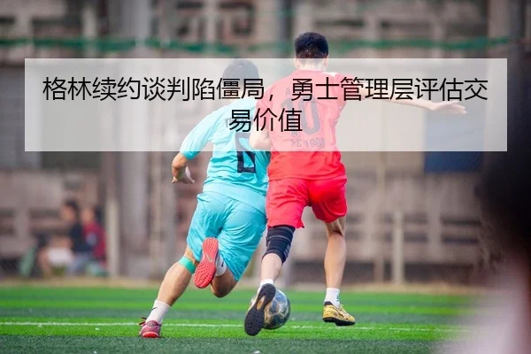 格林续约谈判陷僵局，勇士管理层评估交易价值